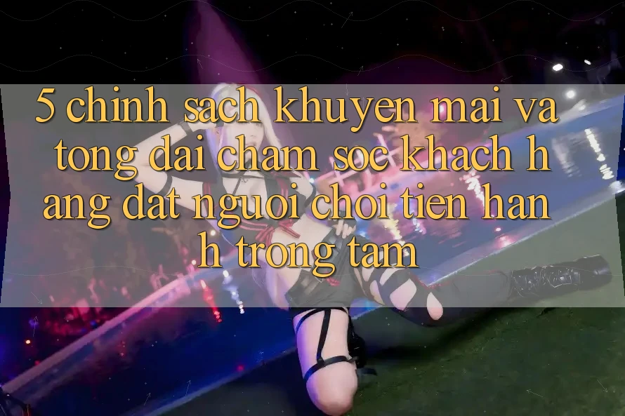 5. Chính Sách Khuyến Mãi Và Tổng đài chăm sóc khách hàng: Đặt Người Chơi Tiến hành Trọng Tâm
