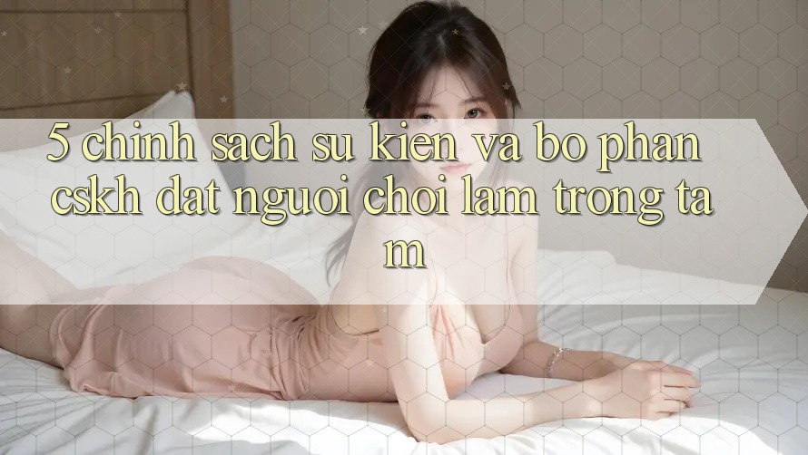 5. Chính Sách Sự kiện Và Bộ phận CSKH: Đặt Người Chơi Làm Trọng Tâm