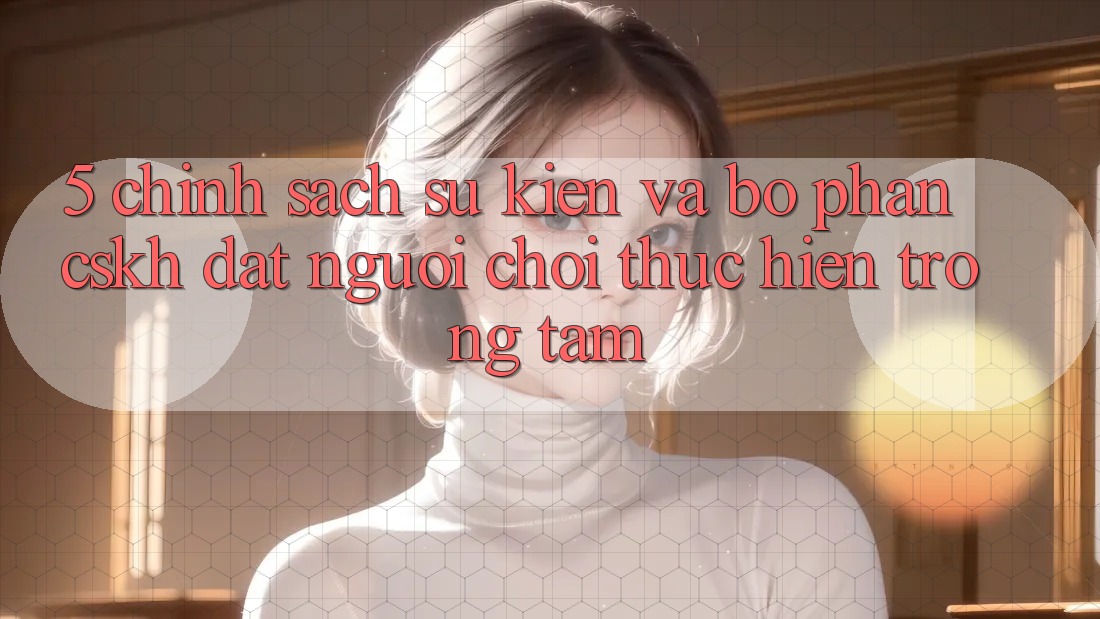 5. Chính Sách Sự kiện Và Bộ phận CSKH: Đặt Người Chơi Thực hiện Trọng Tâm