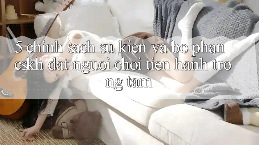 5. Chính Sách Sự kiện Và Bộ phận CSKH: Đặt Người Chơi Tiến hành Trọng Tâm