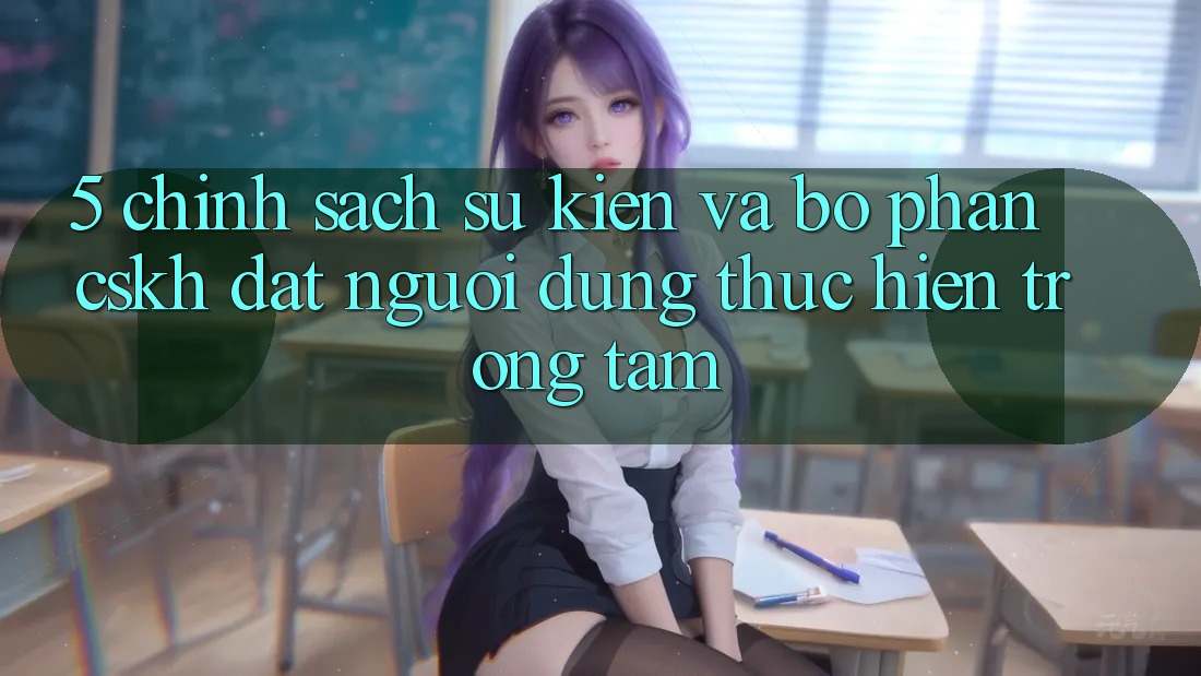 5. Chính Sách Sự kiện Và Bộ phận CSKH: Đặt Người dùng Thực hiện Trọng Tâm
