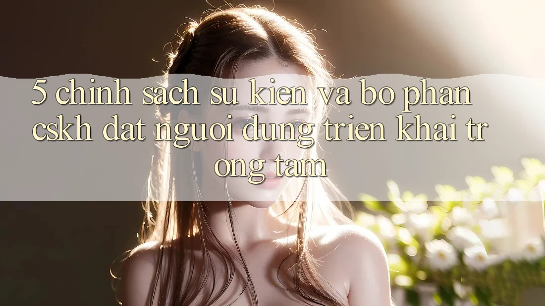 5. Chính Sách Sự kiện Và Bộ phận CSKH: Đặt Người dùng Triển khai Trọng Tâm
