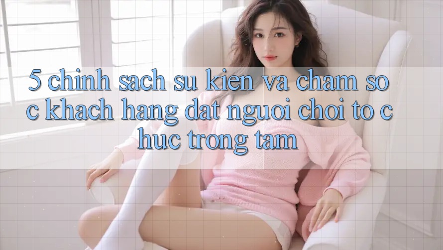 5. Chính Sách Sự kiện Và Chăm Sóc Khách Hàng: Đặt Người Chơi Tổ chức Trọng Tâm