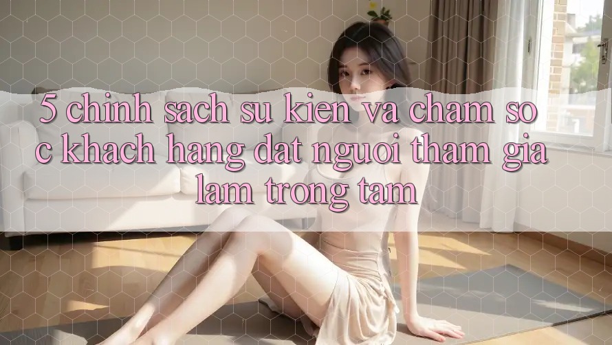 5. Chính Sách Sự kiện Và Chăm Sóc Khách Hàng: Đặt Người tham gia Làm Trọng Tâm