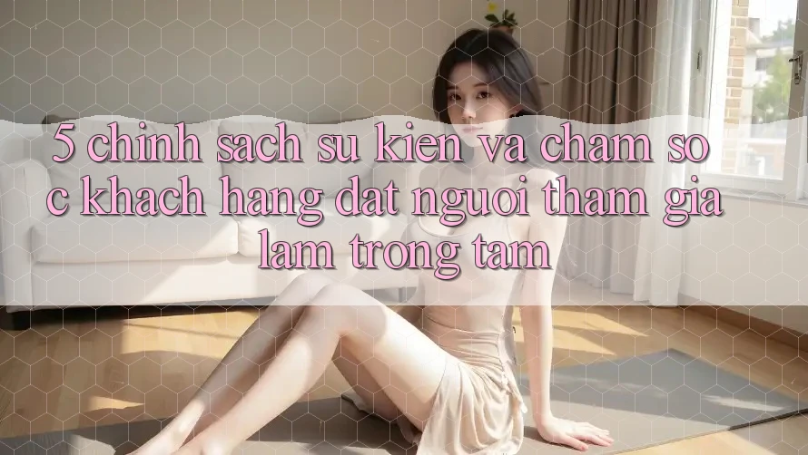 5. Chính Sách Sự kiện Và Chăm Sóc Khách Hàng: Đặt Người tham gia Làm Trọng Tâm