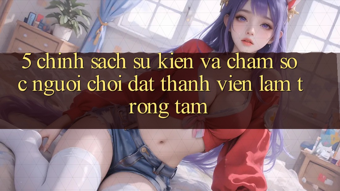 5. Chính Sách Sự kiện Và Chăm Sóc Người chơi: Đặt Thành viên Làm Trọng Tâm