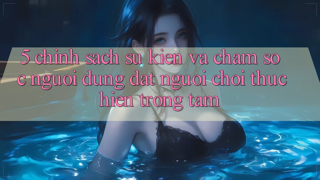 5. Chính Sách Sự kiện Và Chăm Sóc Người dùng: Đặt Người Chơi Thực hiện Trọng Tâm