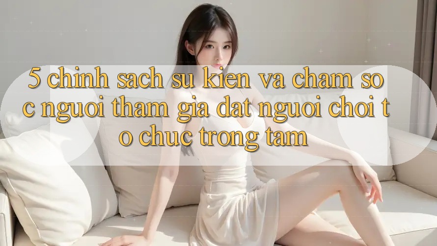 5. Chính Sách Sự kiện Và Chăm sóc người tham gia: Đặt Người Chơi Tổ chức Trọng Tâm