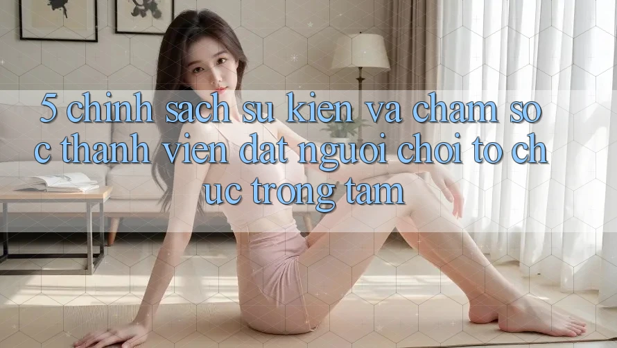 5. Chính Sách Sự kiện Và Chăm sóc thành viên: Đặt Người Chơi Tổ chức Trọng Tâm