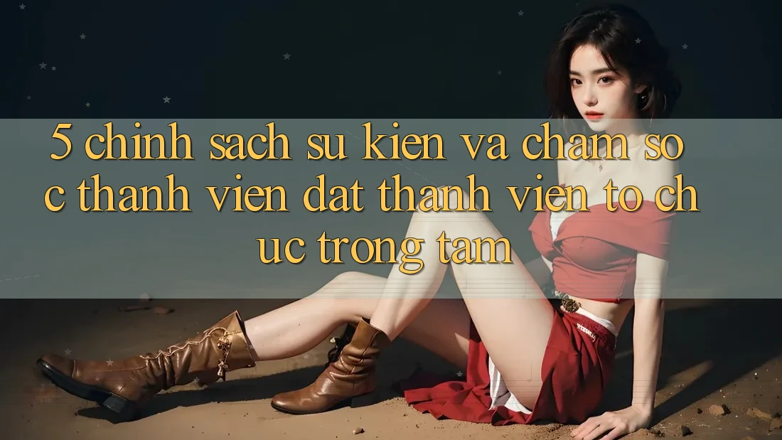 5. Chính Sách Sự kiện Và Chăm Sóc Thành viên: Đặt Thành viên Tổ chức Trọng Tâm