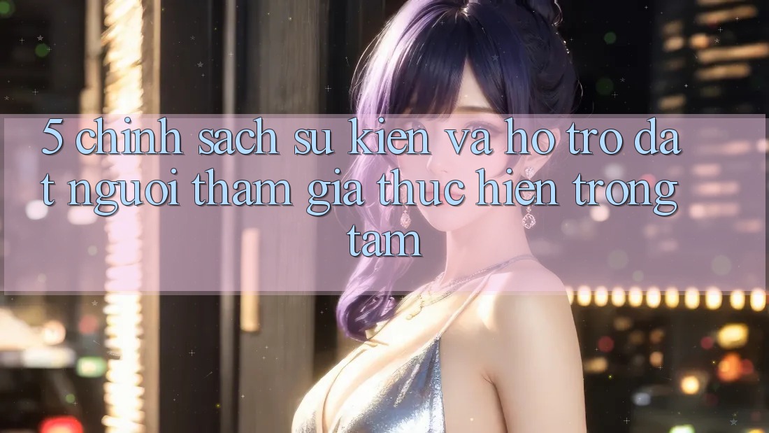 5. Chính Sách Sự kiện Và Hỗ trợ: Đặt Người tham gia Thực hiện Trọng Tâm