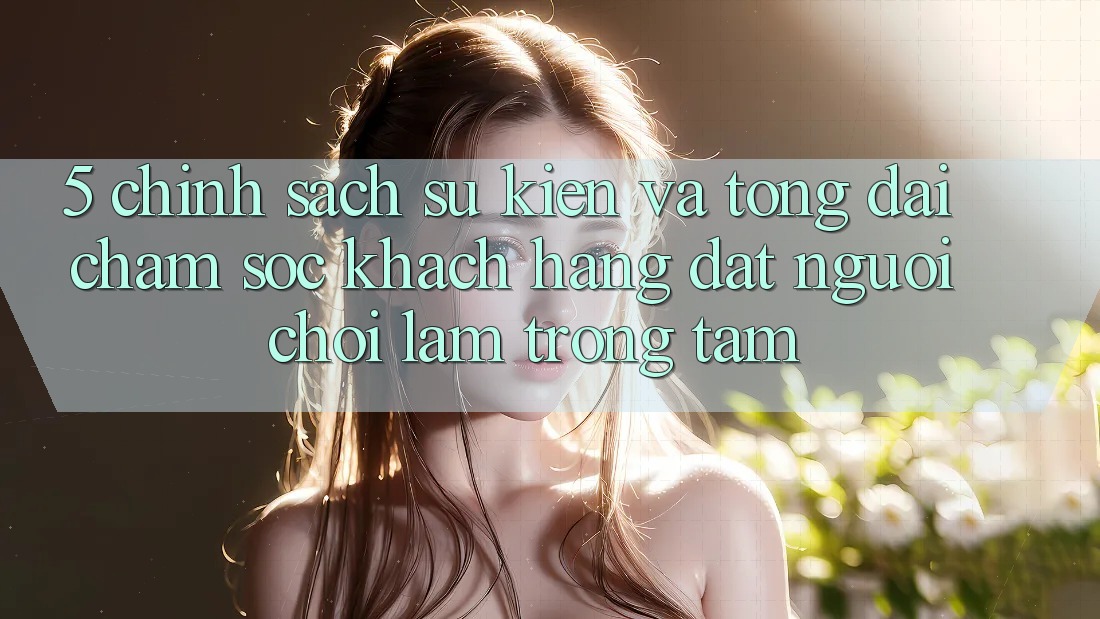 5. Chính Sách Sự kiện Và Tổng đài chăm sóc khách hàng: Đặt Người Chơi Làm Trọng Tâm