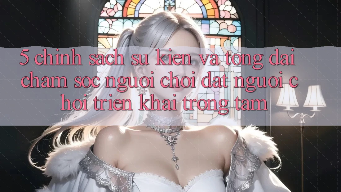5. Chính Sách Sự kiện Và Tổng đài chăm sóc người chơi: Đặt Người Chơi Triển khai Trọng Tâm