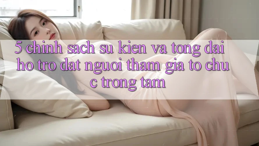 5. Chính Sách Sự kiện Và Tổng đài hỗ trợ: Đặt Người tham gia Tổ chức Trọng Tâm