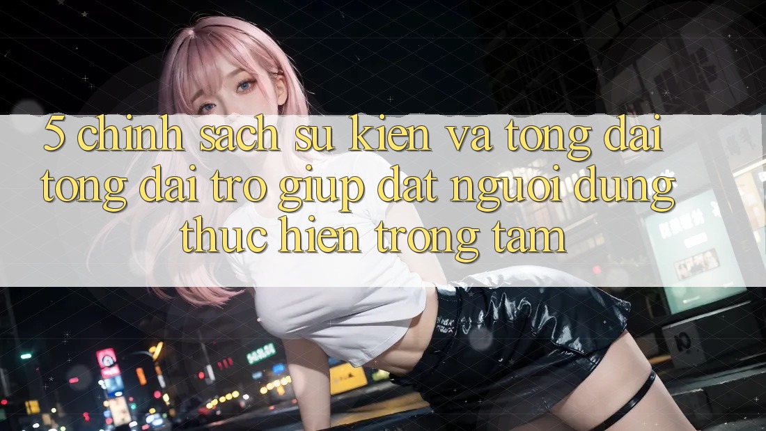 5. Chính Sách Sự kiện Và Tổng đài tổng đài trợ giúp: Đặt Người dùng Thực hiện Trọng Tâm