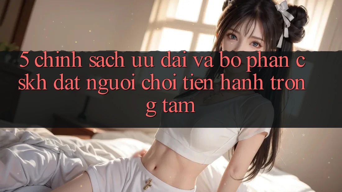 5. Chính Sách Ưu đãi Và Bộ phận CSKH: Đặt Người Chơi Tiến hành Trọng Tâm