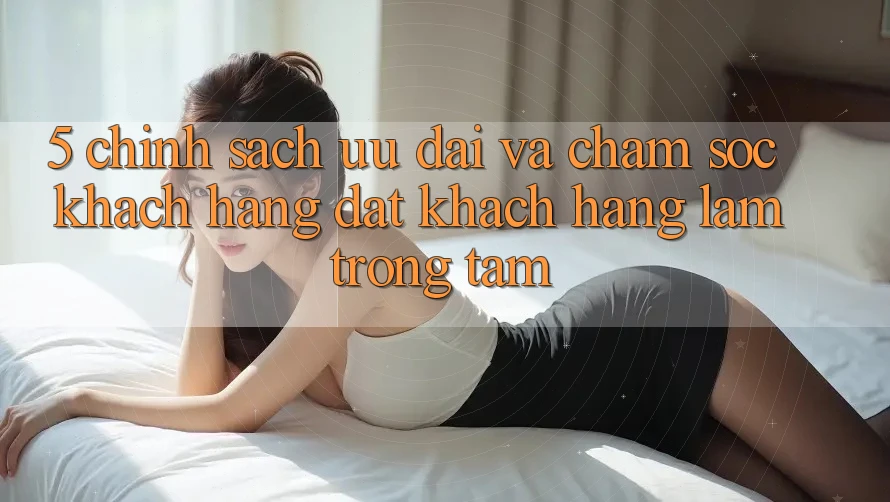 5. Chính Sách Ưu đãi Và Chăm Sóc Khách Hàng: Đặt Khách hàng Làm Trọng Tâm