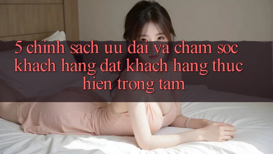 5. Chính Sách Ưu đãi Và Chăm Sóc Khách Hàng: Đặt Khách hàng Thực hiện Trọng Tâm