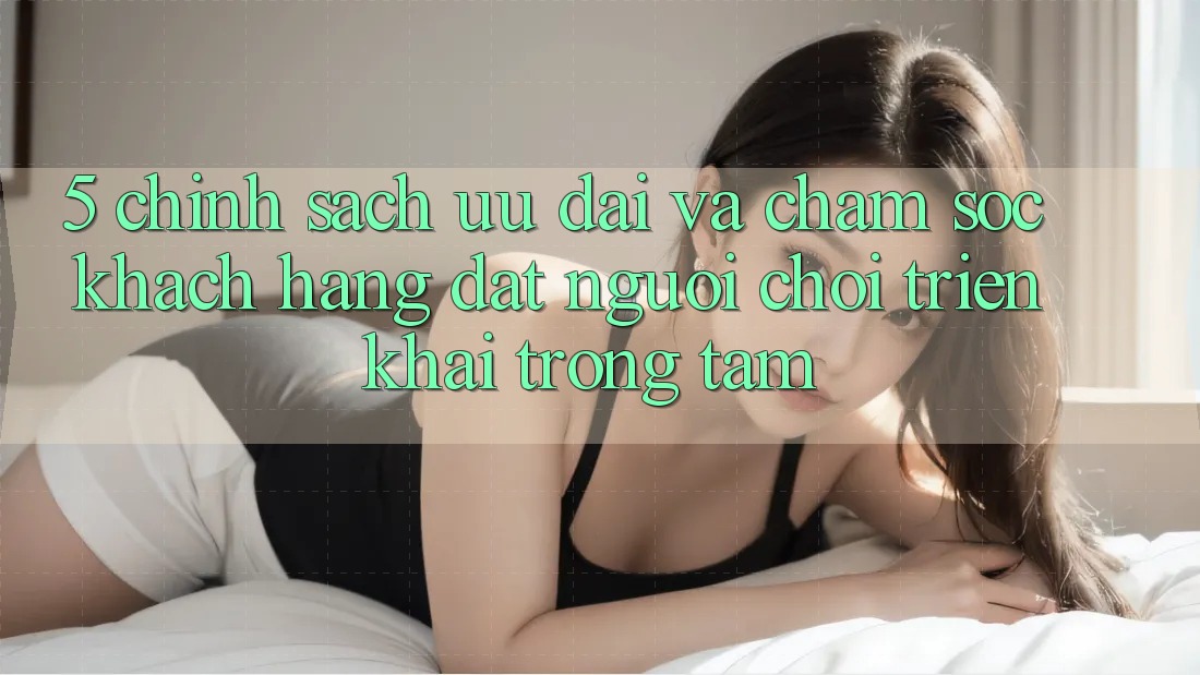 5. Chính Sách Ưu đãi Và Chăm Sóc Khách Hàng: Đặt Người Chơi Triển khai Trọng Tâm