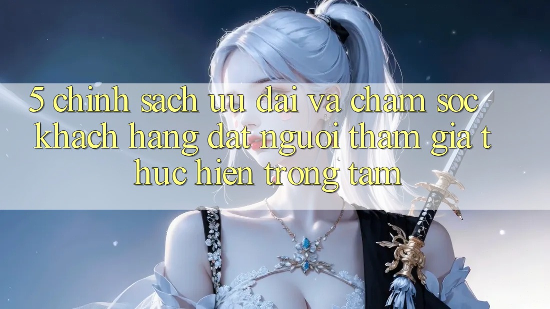 5. Chính Sách Ưu đãi Và Chăm Sóc Khách Hàng: Đặt Người tham gia Thực hiện Trọng Tâm