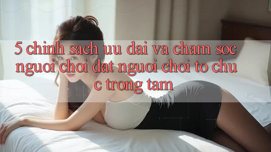 5. Chính Sách Ưu đãi Và Chăm Sóc Người chơi: Đặt Người chơi Tổ chức Trọng Tâm