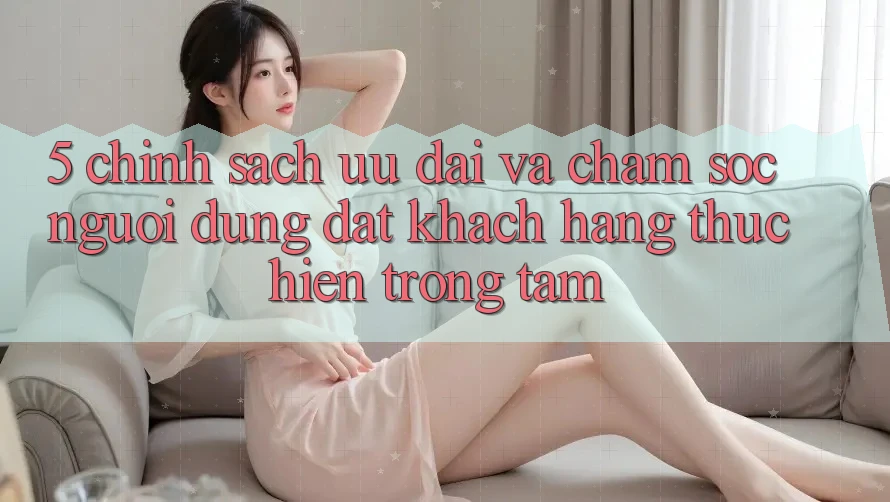 5. Chính Sách Ưu đãi Và Chăm Sóc Người dùng: Đặt Khách hàng Thực hiện Trọng Tâm