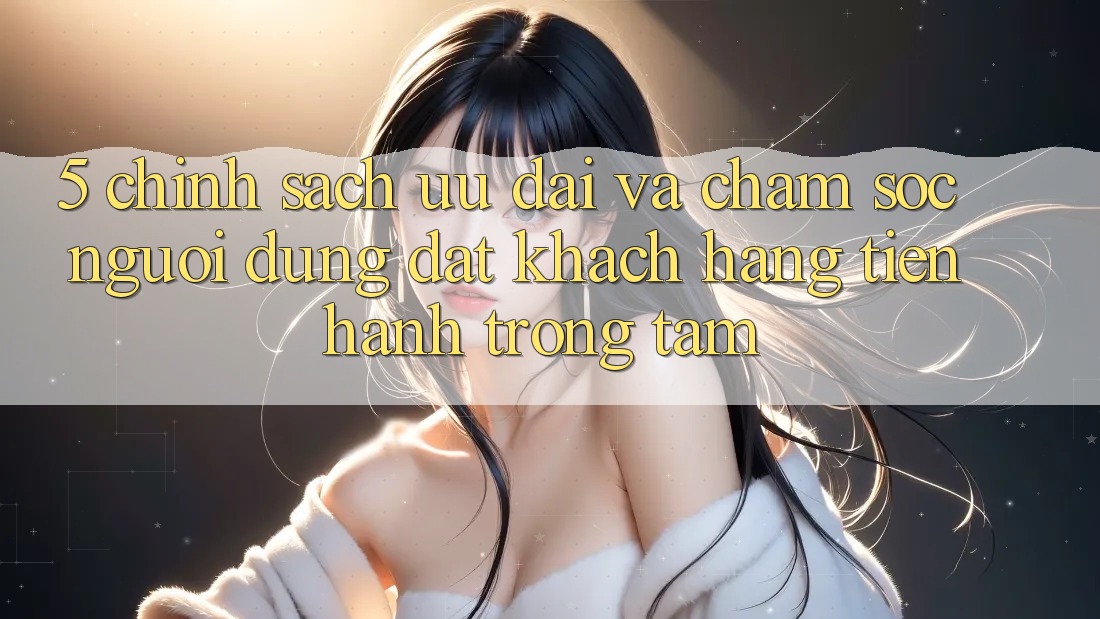 5. Chính Sách Ưu đãi Và Chăm Sóc Người dùng: Đặt Khách hàng Tiến hành Trọng Tâm
