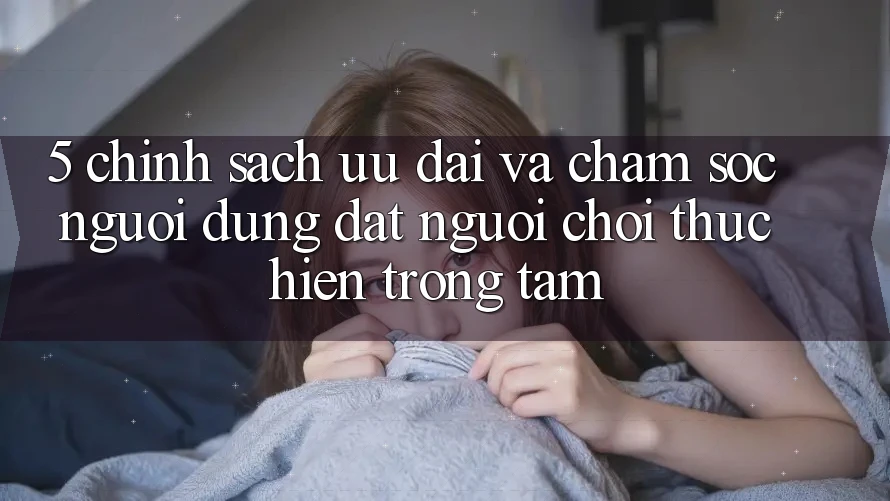 5. Chính Sách Ưu đãi Và Chăm Sóc Người dùng: Đặt Người Chơi Thực hiện Trọng Tâm