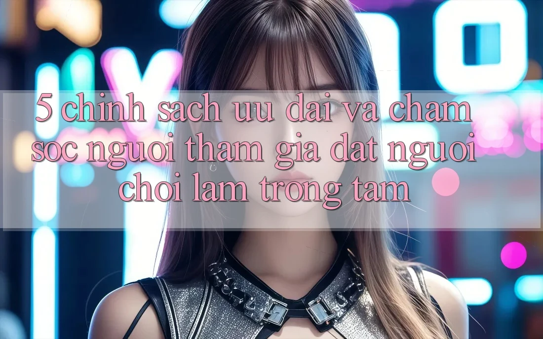 5. Chính Sách Ưu đãi Và Chăm Sóc Người tham gia: Đặt Người Chơi Làm Trọng Tâm