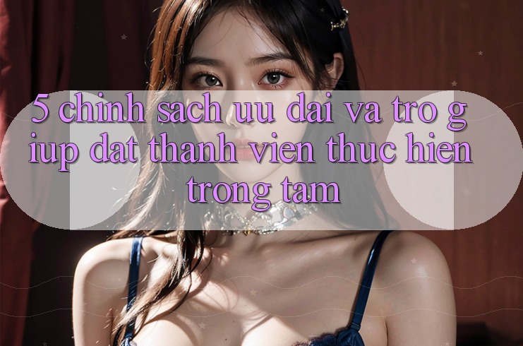 5. Chính Sách Ưu đãi Và Trợ giúp: Đặt Thành viên Thực hiện Trọng Tâm