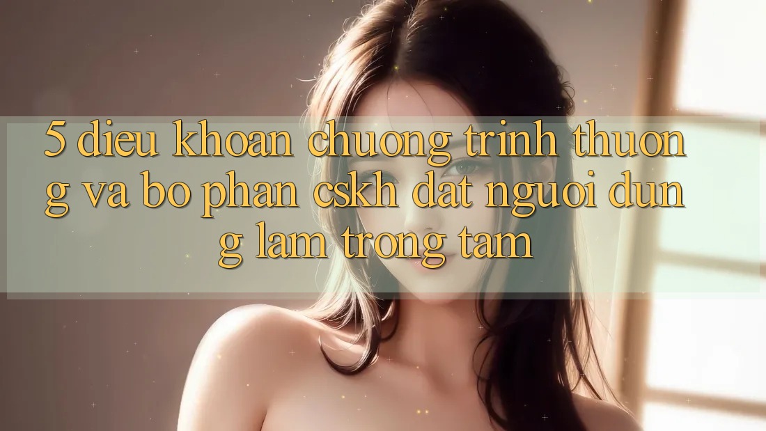 5. Điều khoản Chương trình thưởng Và Bộ phận CSKH: Đặt Người dùng Làm Trọng Tâm