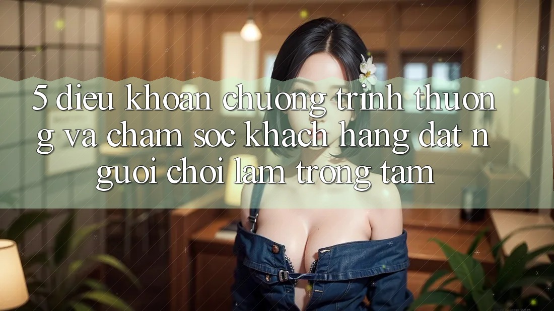5. Điều khoản Chương trình thưởng Và Chăm Sóc Khách Hàng: Đặt Người Chơi Làm Trọng Tâm