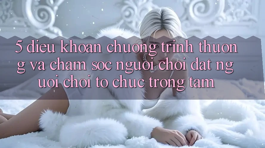 5. Điều khoản Chương trình thưởng Và Chăm Sóc Người chơi: Đặt Người Chơi Tổ chức Trọng Tâm
