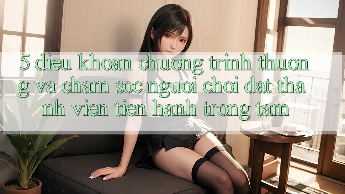 5. Điều khoản Chương trình thưởng Và Chăm Sóc Người chơi: Đặt Thành viên Tiến hành Trọng Tâm