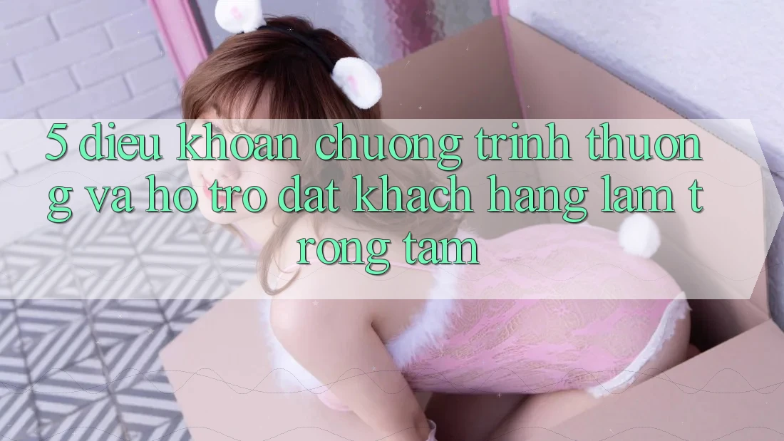 5. Điều khoản Chương trình thưởng Và Hỗ trợ: Đặt Khách hàng Làm Trọng Tâm
