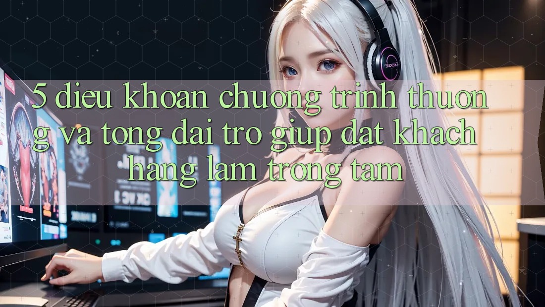 5. Điều khoản Chương trình thưởng Và Tổng đài trợ giúp: Đặt Khách hàng Làm Trọng Tâm