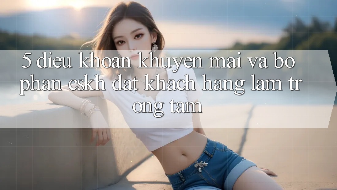 5. Điều khoản Khuyến Mãi Và Bộ phận CSKH: Đặt Khách hàng Làm Trọng Tâm
