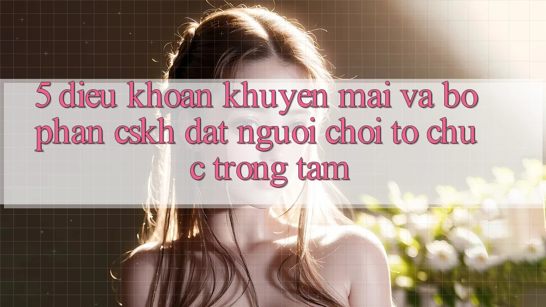 5. Điều khoản Khuyến Mãi Và Bộ phận CSKH: Đặt Người Chơi Tổ chức Trọng Tâm