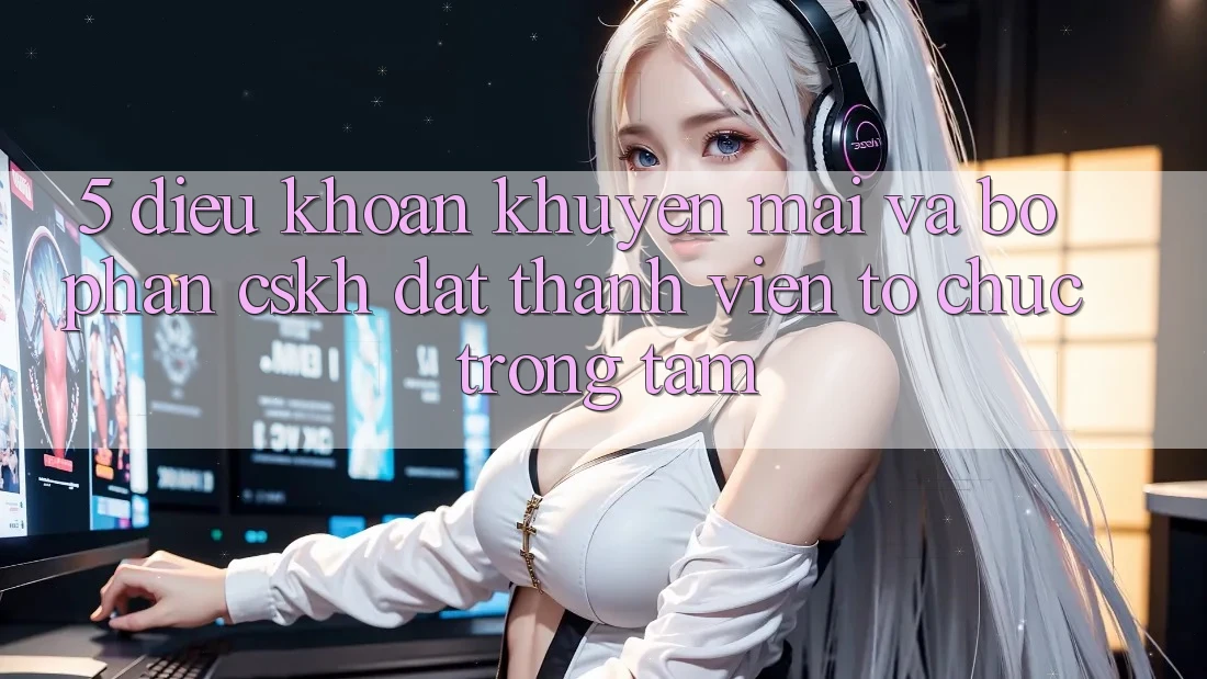 5. Điều khoản Khuyến Mãi Và Bộ phận CSKH: Đặt Thành viên Tổ chức Trọng Tâm