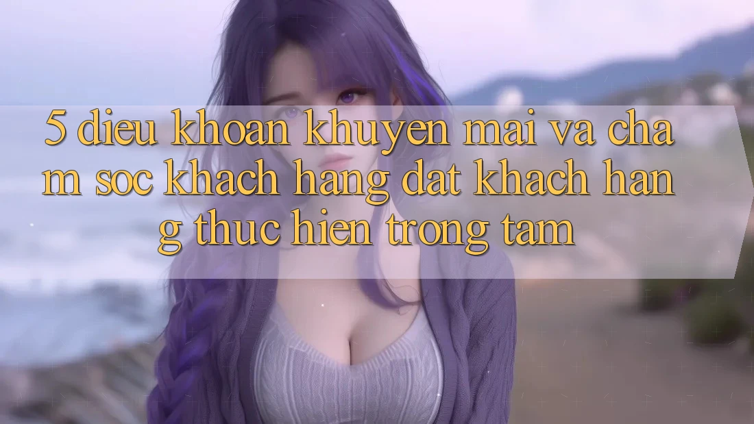 5. Điều khoản Khuyến Mãi Và Chăm Sóc Khách Hàng: Đặt Khách hàng Thực hiện Trọng Tâm