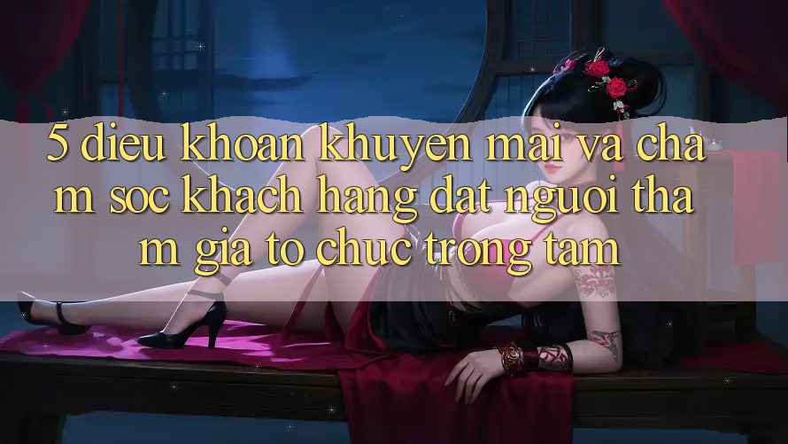 5. Điều khoản Khuyến Mãi Và Chăm Sóc Khách Hàng: Đặt Người tham gia Tổ chức Trọng Tâm