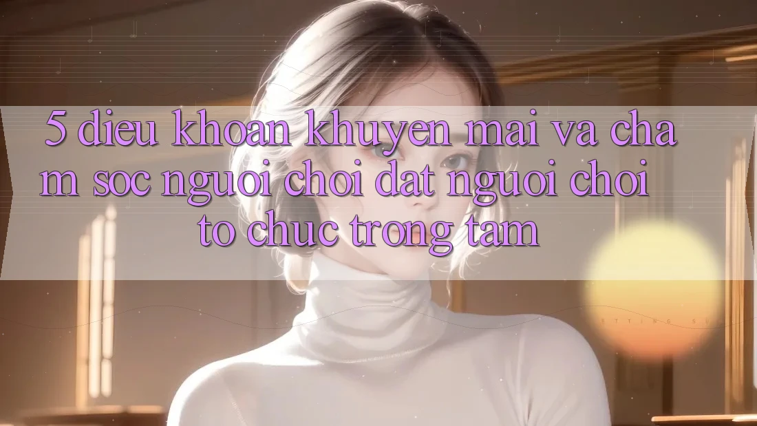 5. Điều khoản Khuyến Mãi Và Chăm Sóc Người chơi: Đặt Người Chơi Tổ chức Trọng Tâm