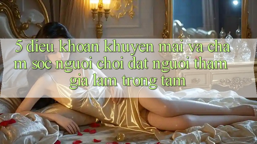 5. Điều khoản Khuyến Mãi Và Chăm Sóc Người chơi: Đặt Người tham gia Làm Trọng Tâm