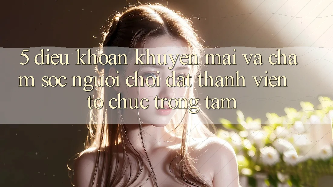 5. Điều khoản Khuyến Mãi Và Chăm Sóc Người chơi: Đặt Thành viên Tổ chức Trọng Tâm