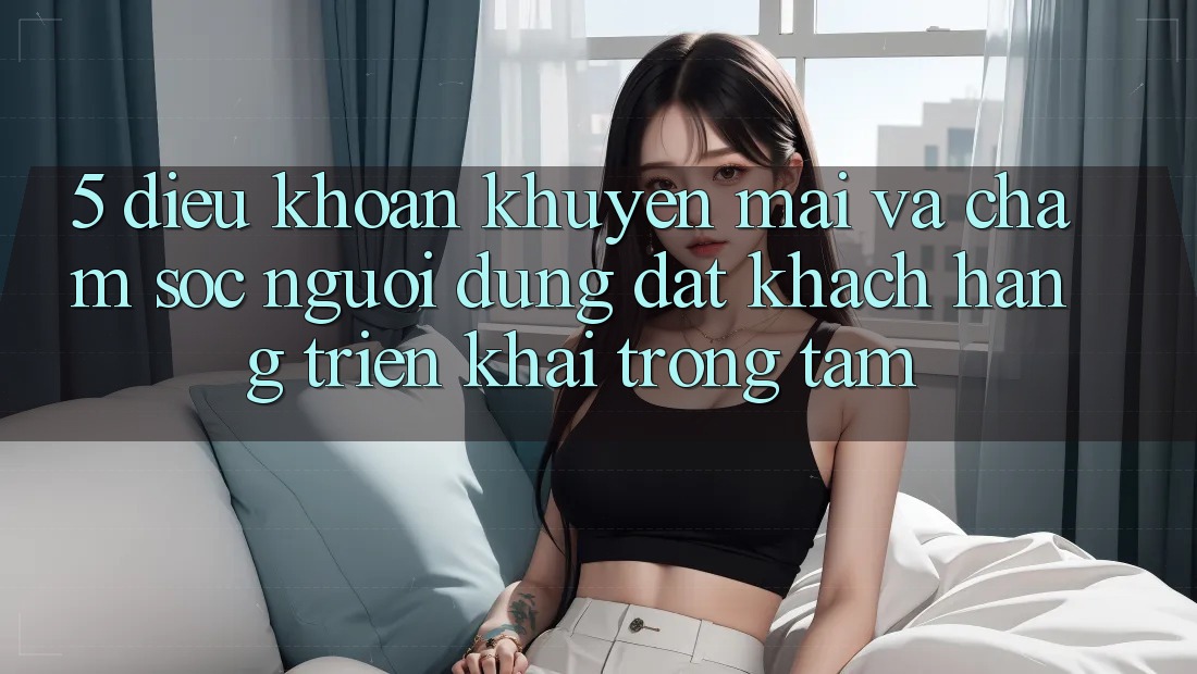 5. Điều khoản Khuyến Mãi Và Chăm Sóc Người dùng: Đặt Khách hàng Triển khai Trọng Tâm