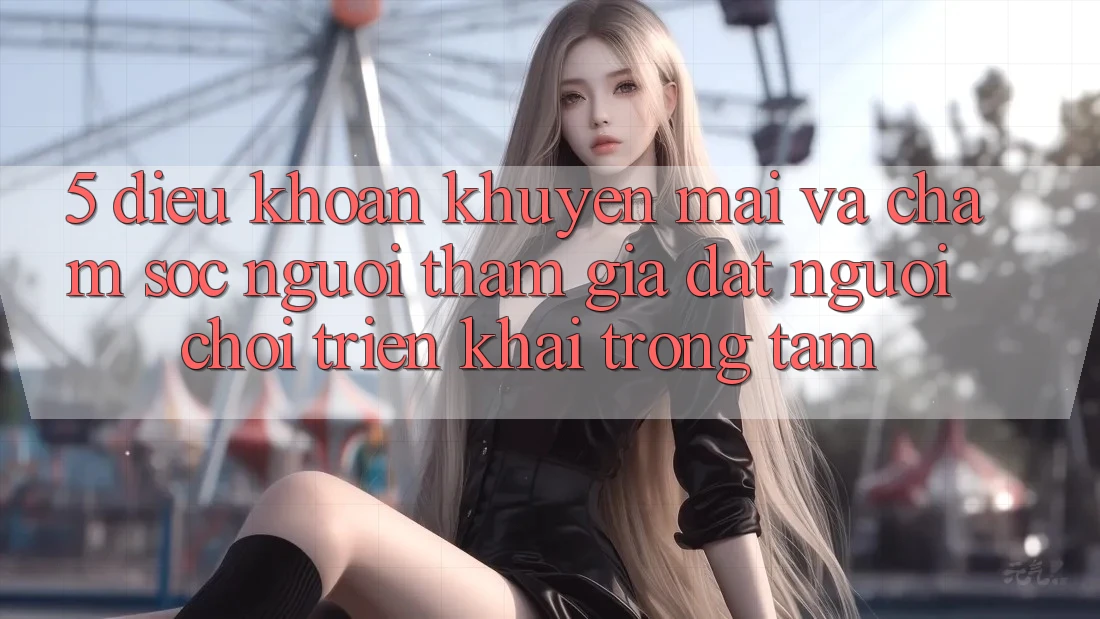 5. Điều khoản Khuyến Mãi Và Chăm Sóc Người tham gia: Đặt Người Chơi Triển khai Trọng Tâm
