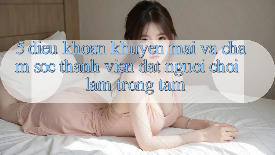 5. Điều khoản Khuyến Mãi Và Chăm Sóc Thành viên: Đặt Người Chơi Làm Trọng Tâm