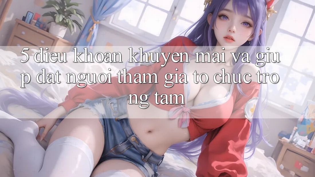 5. Điều khoản Khuyến Mãi Và Giúp: Đặt Người tham gia Tổ chức Trọng Tâm