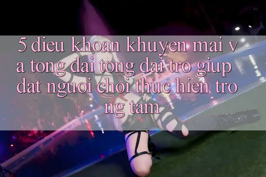 5. Điều khoản Khuyến Mãi Và Tổng đài tổng đài trợ giúp: Đặt Người Chơi Thực hiện Trọng Tâm