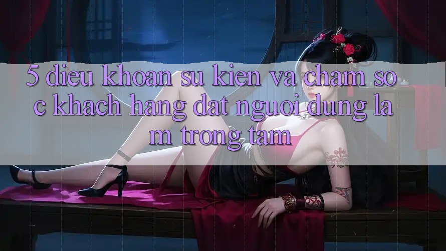 5. Điều khoản Sự kiện Và Chăm Sóc Khách Hàng: Đặt Người dùng Làm Trọng Tâm